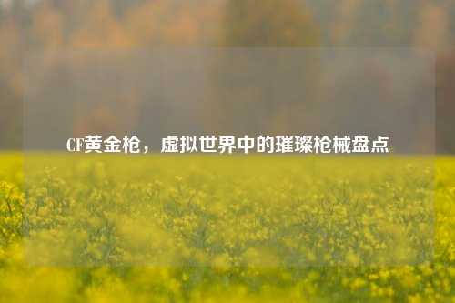 CF黄金枪,虚拟世界中的璀璨枪械盘点