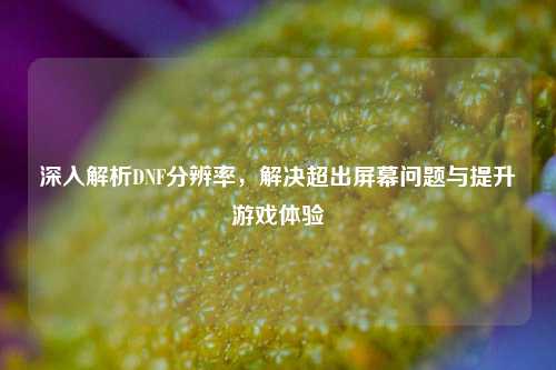深入解析DNF分辨率，解决超出屏幕问题与提升游戏体验
