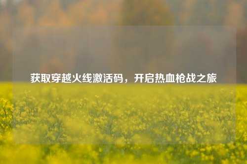 获取穿越火线激活码,开启热血枪战之旅