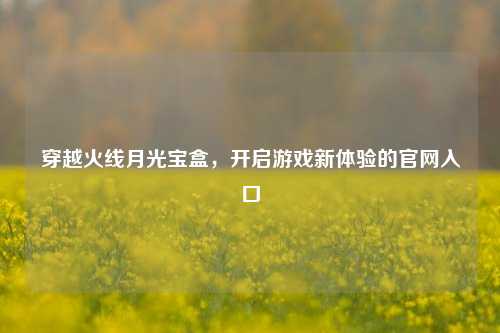 穿越火线月光宝盒，开启游戏新体验的官网入口