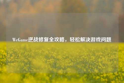 WeGame逆战修复全攻略，轻松解决游戏问题
