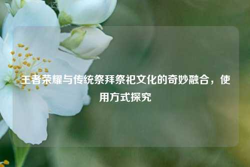 王者荣耀与传统祭拜祭祀文化的奇妙融合,使用方式探究
