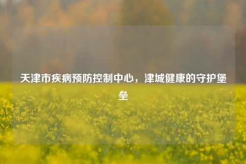 天津市疾病预防控制中心，津城健康的守护堡垒