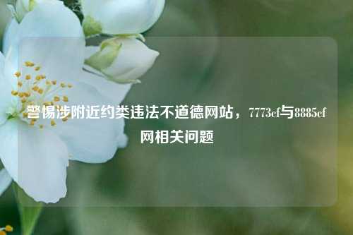 警惕涉附近约类违法不道德网站,7773cf与8885cf网相关问题