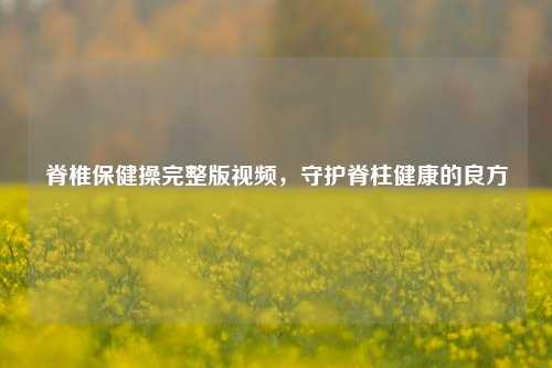 脊椎保健操完整版视频，守护脊柱健康的良方