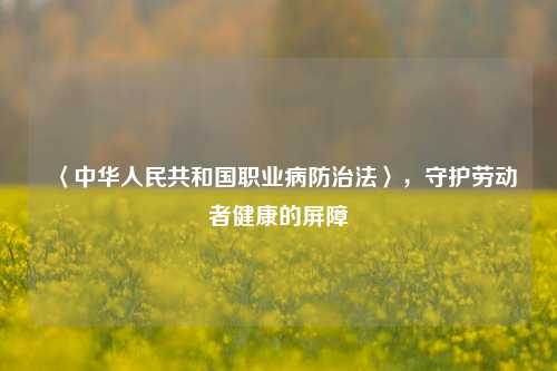〈中华人民共和国职业病防治法〉,守护劳动者健康的屏障