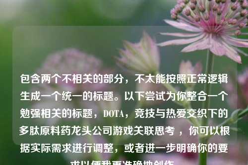 包含两个不相关的部分，不太能按照正常逻辑生成一个统一的标题。以下尝试为你整合一个勉强相关的标题，DOTA，竞技与热爱交织下的多肽原料药龙头公司游戏关联思考 ，你可以根据实际需求进行调整，或者进一步明确你的要求以便我更准确地创作。