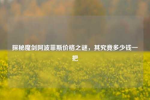 探秘魔剑阿波菲斯价格之谜，其究竟多少钱一把
