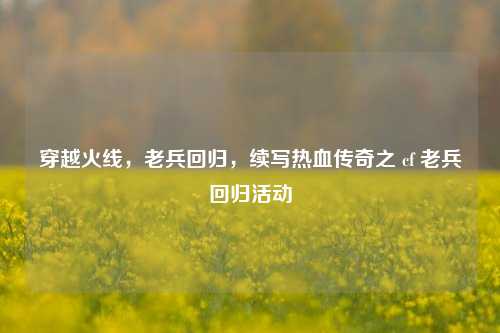 穿越火线,老兵回归,续写热血传奇之 cf 老兵回归活动