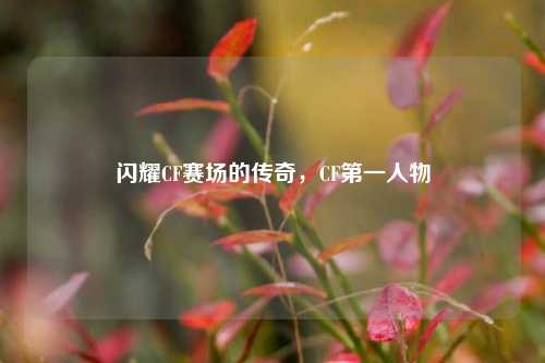 闪耀CF赛场的传奇,CF第一人物