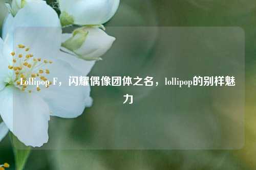 Lollipop F,闪耀偶像团体之名,lollipop的别样魅力