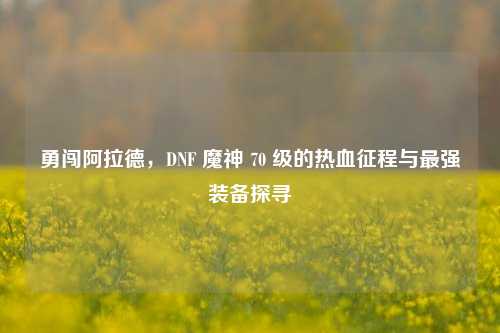 勇闯阿拉德,DNF 魔神 70 级的热血征程与最强装备探寻