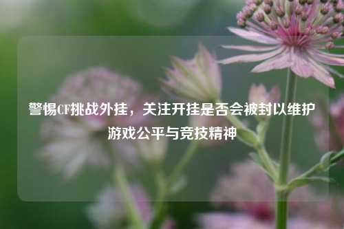 警惕CF挑战外挂，关注开挂是否会被封以维护游戏公平与竞技精神