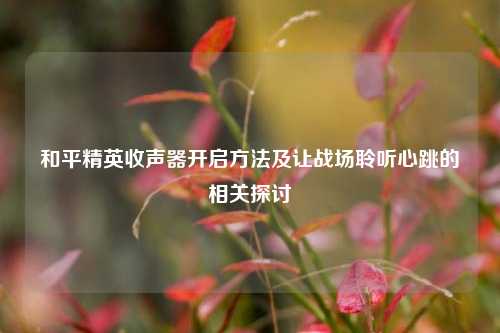 和平精英收声器开启方法及让战场聆听心跳的相关探讨