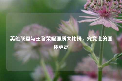 英雄联盟与王者荣耀画质大比拼，究竟谁的画质更高