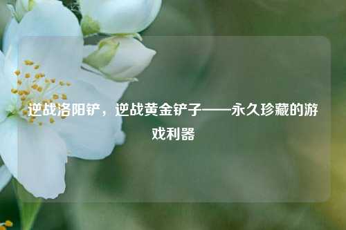 逆战洛阳铲，逆战黄金铲子——永久珍藏的游戏利器
