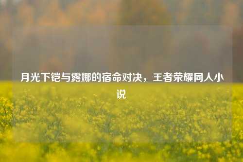 月光下铠与露娜的宿命对决,王者荣耀同人小说