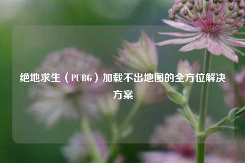 绝地求生(PUBG)加载不出地图的全方位解决方案