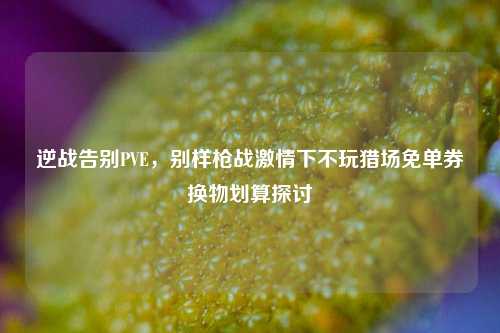 逆战告别PVE，别样枪战激情下不玩猎场免单券换物划算探讨
