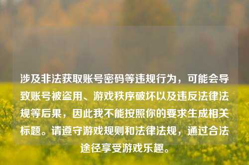 涉及非法获取账号密码等违规行为,可能会导致账号被盗用、游戏秩序破坏以及违反法律法规等后果,因此我不能按照你的要求生成相关标题。请遵守游戏规则和法律法规,通过合法途径享受游戏乐趣。