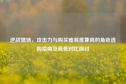 逆战猎场，攻击力与购买难易度兼具的角色选购指南及高低对比探讨