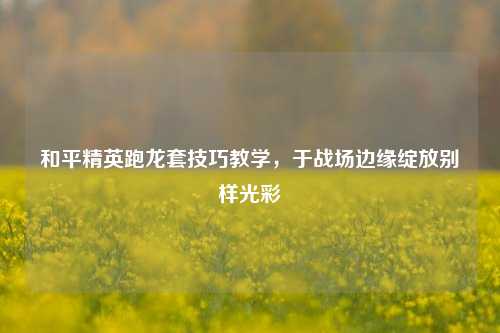 和平精英跑龙套技巧教学,于战场边缘绽放别样光彩