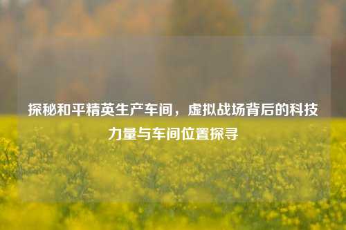 探秘和平精英生产车间,虚拟战场背后的科技力量与车间位置探寻