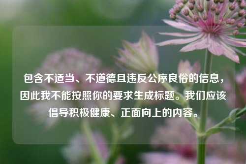 包含不适当、不道德且违反公序良俗的信息,因此我不能按照你的要求生成标题。我们应该倡导积极健康、正面向上的内容。