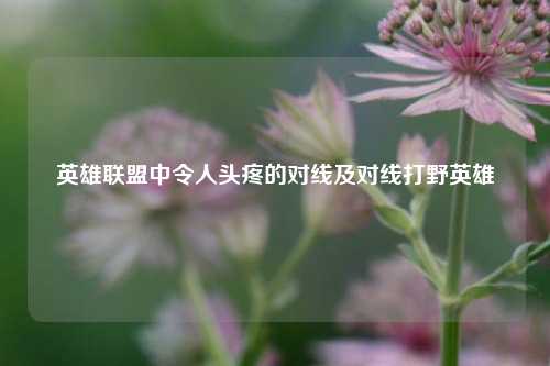 英雄联盟中令人头疼的对线及对线打野英雄