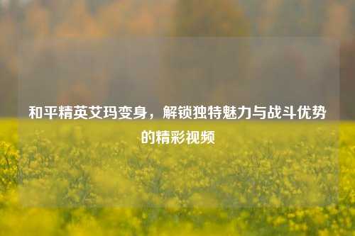 和平精英艾玛变身，解锁独特魅力与战斗优势的精彩视频
