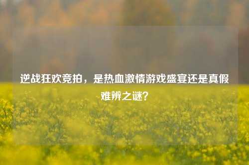 逆战狂欢竞拍,是热血激情游戏盛宴还是真假难辨之谜?