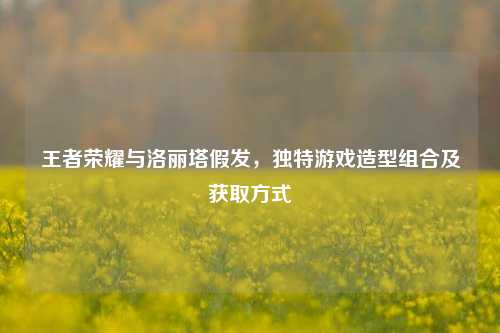 王者荣耀与洛丽塔假发,独特游戏造型组合及获取方式