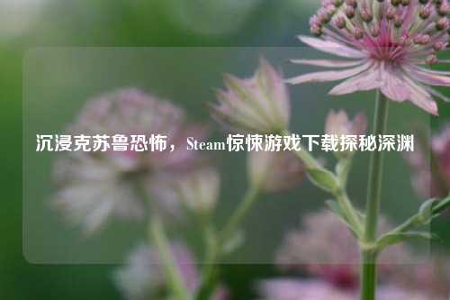 沉浸克苏鲁恐怖，Steam惊悚游戏下载探秘深渊