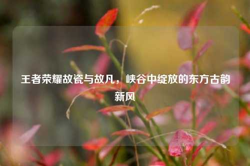 王者荣耀故瓷与故凡,峡谷中绽放的东方古韵新风