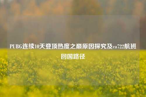 PUBG连续10天登顶热度之巅原因探究及ca722航班回国路径
