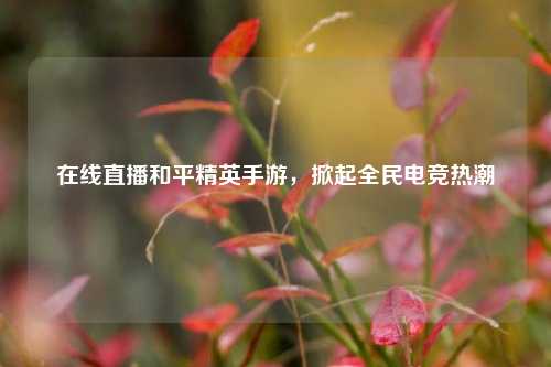 在线直播和平精英手游，掀起全民电竞热潮