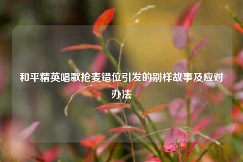 和平精英唱歌抢麦错位引发的别样故事及应对办法
