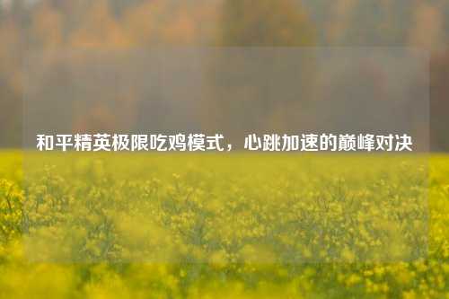 和平精英极限吃鸡模式，心跳加速的巅峰对决