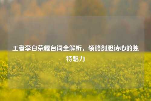 王者李白荣耀台词全解析，领略剑胆诗心的独特魅力