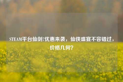 STEAM平台仙剑7优惠来袭,仙侠盛宴不容错过,价格几何?