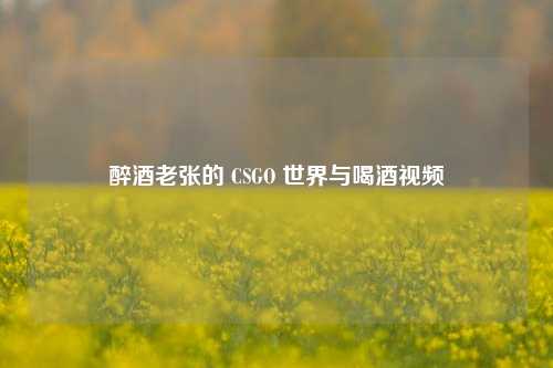 醉酒老张的 CSGO 世界与喝酒视频