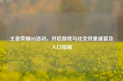 王者荣耀QQ活动,开启游戏与社交双重盛宴及入口指南