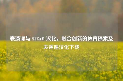 表演课与 STEAM 汉化,融合创新的教育探索及表演课汉化下载
