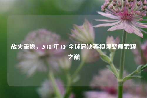 战火重燃，2018 年 CF 全球总决赛视频聚焦荣耀之巅
