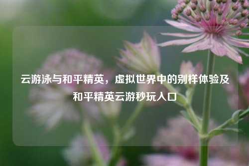 云游泳与和平精英，虚拟世界中的别样体验及和平精英云游秒玩入口