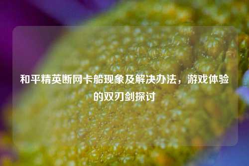 和平精英断网卡船现象及解决办法，游戏体验的双刃剑探讨