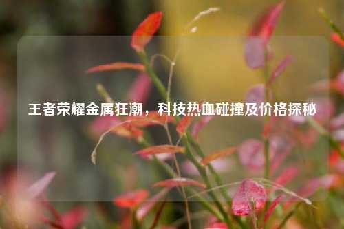 王者荣耀金属狂潮，科技热血碰撞及价格探秘