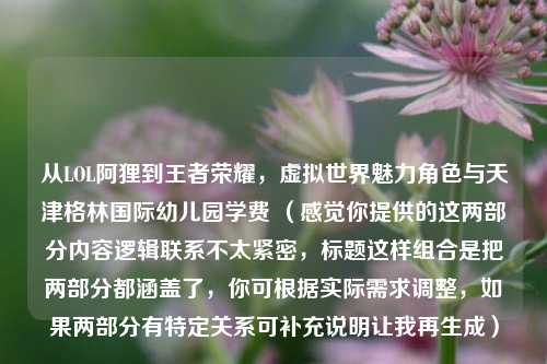从LOL阿狸到王者荣耀，虚拟世界魅力角色与天津格林国际幼儿园学费 （感觉你提供的这两部分内容逻辑联系不太紧密，标题这样组合是把两部分都涵盖了，你可根据实际需求调整，如果两部分有特定关系可补充说明让我再生成）
