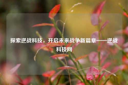 探索逆战科技,开启未来战争新篇章——逆战科技网
