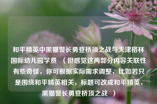 和平精英中黑猫警长勇登桥顶之战与天津格林国际幼儿园学费  （但感觉这两部分内容关联性有些奇怪，你可根据实际需求调整，比如若只是围绕和平精英相关，标题可改成和平精英，黑猫警长勇登桥顶之战  ）